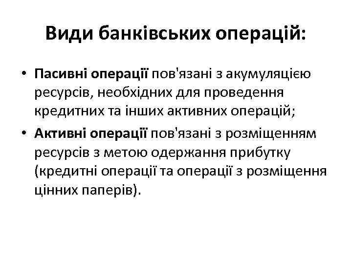 Види банківських операцій: • Пасивні операції пов'язані з акумуляцією ресурсів, необхідних для проведення кредитних