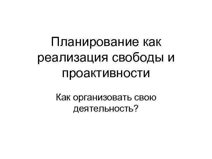 Планирование как реализация свободы и проактивности Как организовать свою деятельность? 