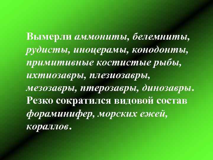 Вымерли аммониты, белемниты, рудисты, иноцерамы, конодонты, примитивные костистые рыбы, ихтиозавры, плезиозавры, мезозавры, птерозавры, динозавры.