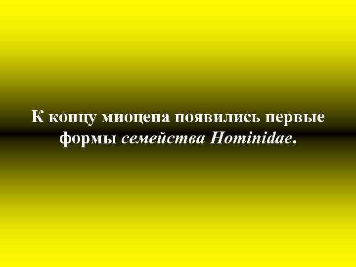 К концу миоцена появились первые формы семейства Hominidae. 