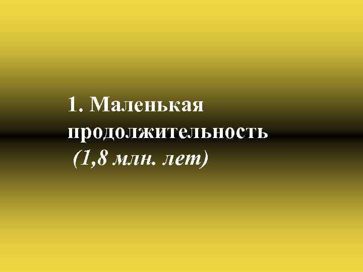 1. Маленькая продолжительность (1, 8 млн. лет) 