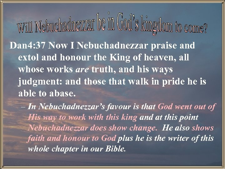 Dan 4: 37 Now I Nebuchadnezzar praise and extol and honour the King of