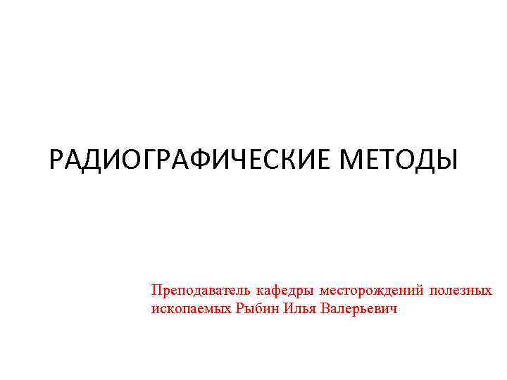 РАДИОГРАФИЧЕСКИЕ МЕТОДЫ Преподаватель кафедры месторождений полезных ископаемых Рыбин Илья Валерьевич 