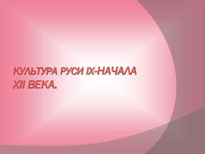 КУЛЬТУРА РУСИ IX-НАЧАЛА XII ВЕКА. 