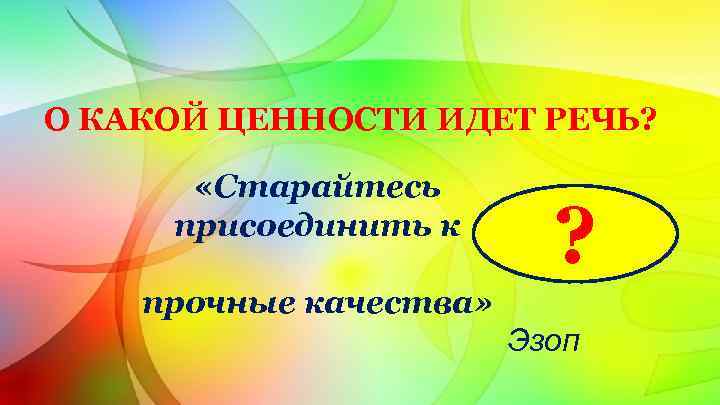 О КАКОЙ ЦЕННОСТИ ИДЕТ РЕЧЬ? «Старайтесь присоединить к ? прочные качества» Эзоп 