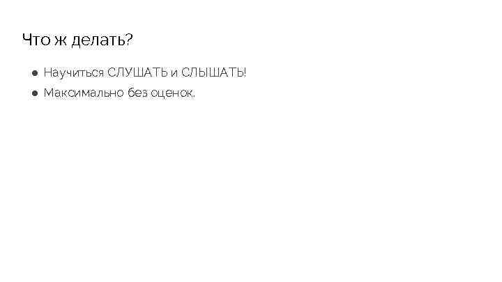 Что ж делать? ● Научиться СЛУШАТЬ и СЛЫШАТЬ! ● Максимально без оценок. 