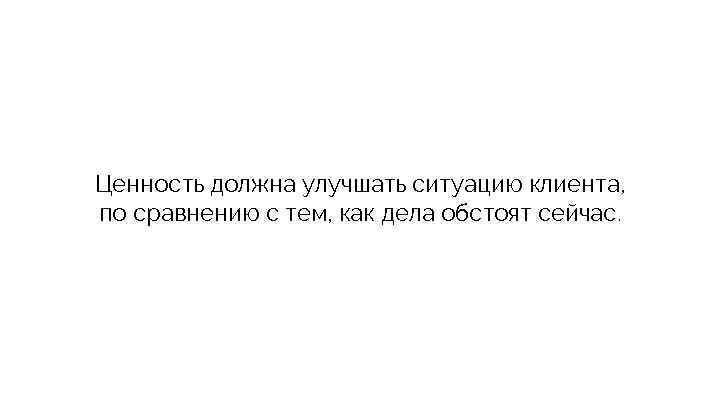 Ценность должна улучшать ситуацию клиента, по сравнению с тем, как дела обстоят сейчас. 