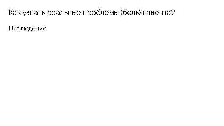 Как узнать реальные проблемы (боль) клиента? Наблюдение: 