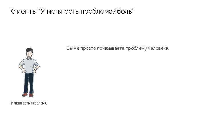 Клиенты “У меня есть проблема/боль” Вы не просто показываете проблему человека. 
