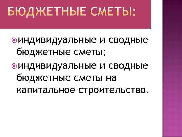  индивидуальные и сводные бюджетные сметы; индивидуальные и сводные бюджетные сметы на капитальное строительство.