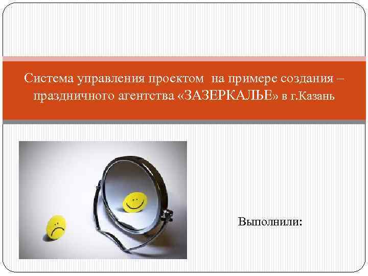 Система управления проектом на примере создания – праздничного агентства «ЗАЗЕРКАЛЬЕ» в г. Казань Выполнили: