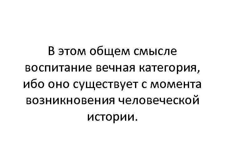 В этом общем смысле воспитание вечная категория, ибо оно существует с момента возникновения человеческой