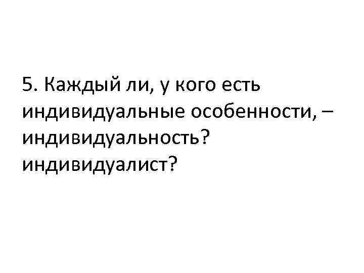 5. Каждый ли, у кого есть индивидуальные особенности, – индивидуальность? индивидуалист? 