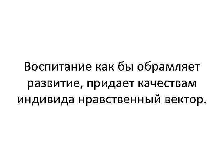 Воспитание как бы обрамляет развитие, придает качествам индивида нравственный вектор. 