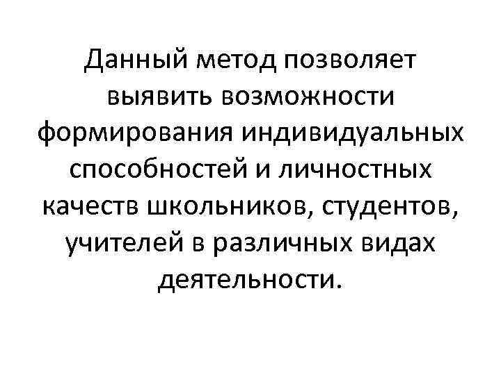 Данный метод позволяет выявить возможности формирования индивидуальных способностей и личностных качеств школьников, студентов, учителей