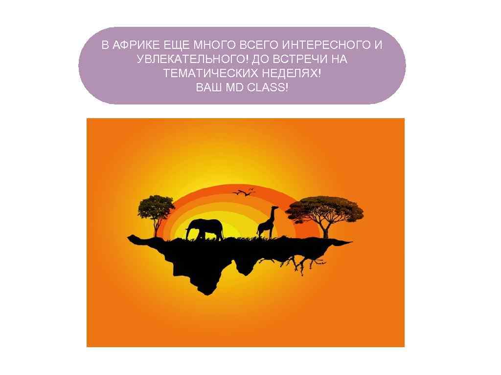 В АФРИКЕ ЕЩЕ МНОГО ВСЕГО ИНТЕРЕСНОГО И УВЛЕКАТЕЛЬНОГО! ДО ВСТРЕЧИ НА ТЕМАТИЧЕСКИХ НЕДЕЛЯХ! ВАШ