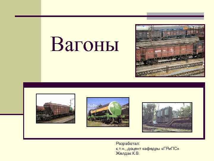 Вагоны Разработал: к. т. н. , доцент кафедры «ГРи. ПС» Желдак К. В. 