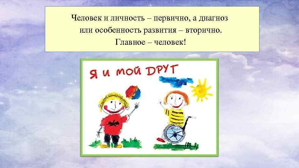 Человек и личность – первично, а диагноз или особенность развития – вторично. Главное –