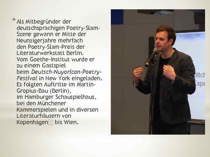 * Als Mitbegründer deutschsprachigen Poetry-Slam. Szene gewann er Mitte der Neunzigerjahre mehrfach den Poetry-Slam-Preis