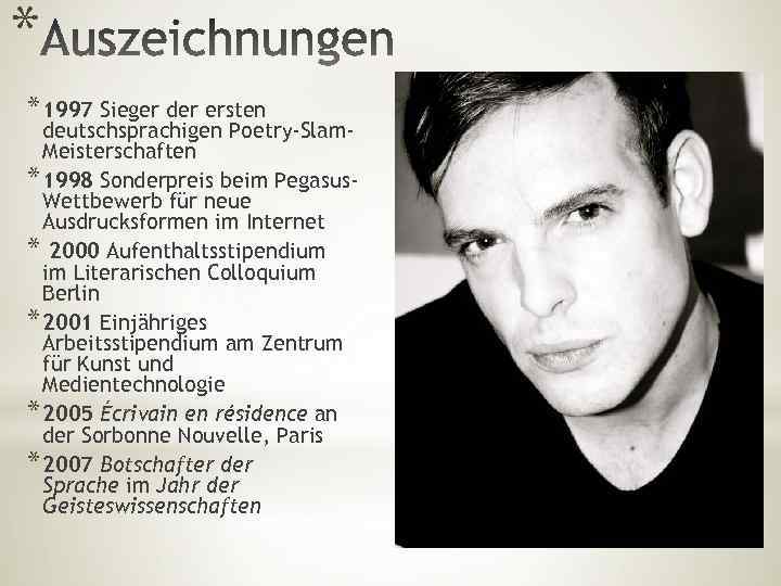 * * 1997 Sieger der ersten deutschsprachigen Poetry-Slam. Meisterschaften * 1998 Sonderpreis beim Pegasus.