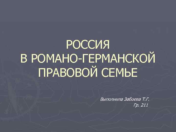 РОССИЯ В РОМАНО-ГЕРМАНСКОЙ ПРАВОВОЙ СЕМЬЕ Выполнила Забоева Т. Г. Гр. 211 