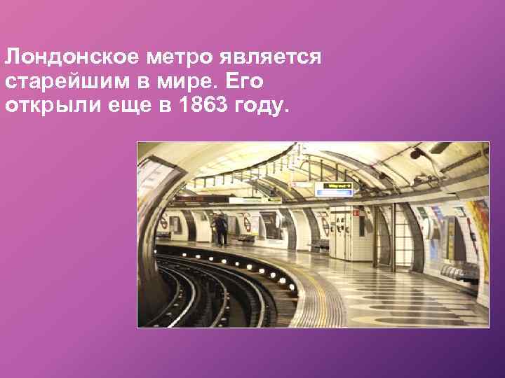 Лондонское метро является старейшим в мире. Его открыли еще в 1863 году. 