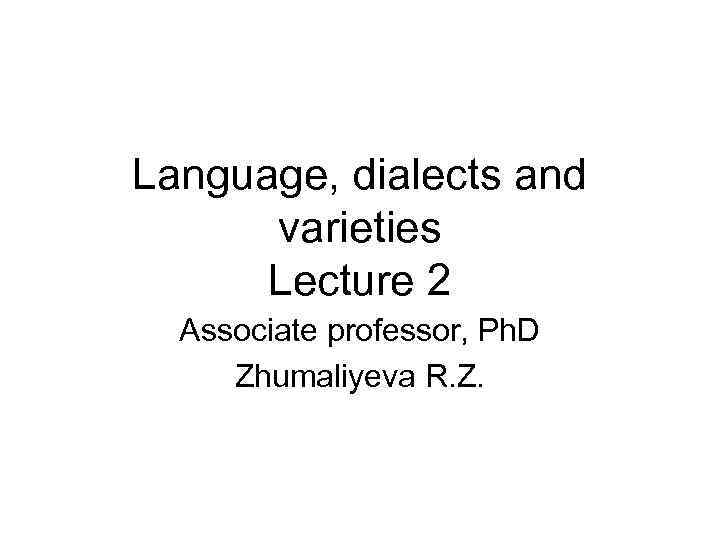 Language, dialects and varieties Lecture 2 Associate professor, Ph. D Zhumaliyeva R. Z. 