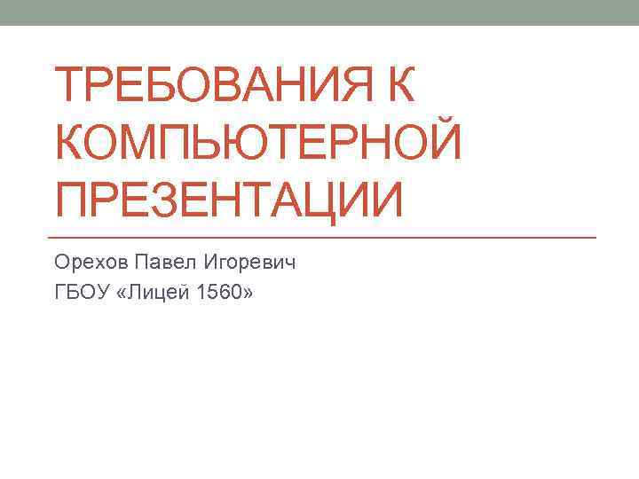 ТРЕБОВАНИЯ К КОМПЬЮТЕРНОЙ ПРЕЗЕНТАЦИИ Орехов Павел Игоревич ГБОУ «Лицей 1560» 