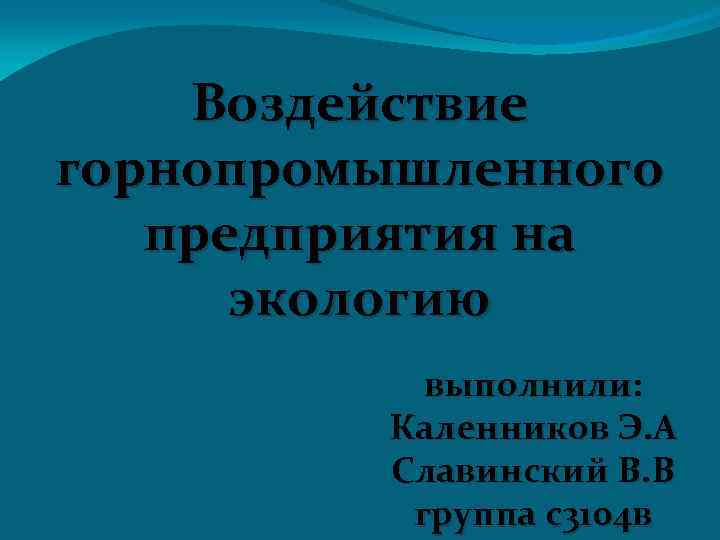 Воздействие горнопромышленного предприятия на экологию выполнили: Каленников Э. А Славинский В. В группа с3104