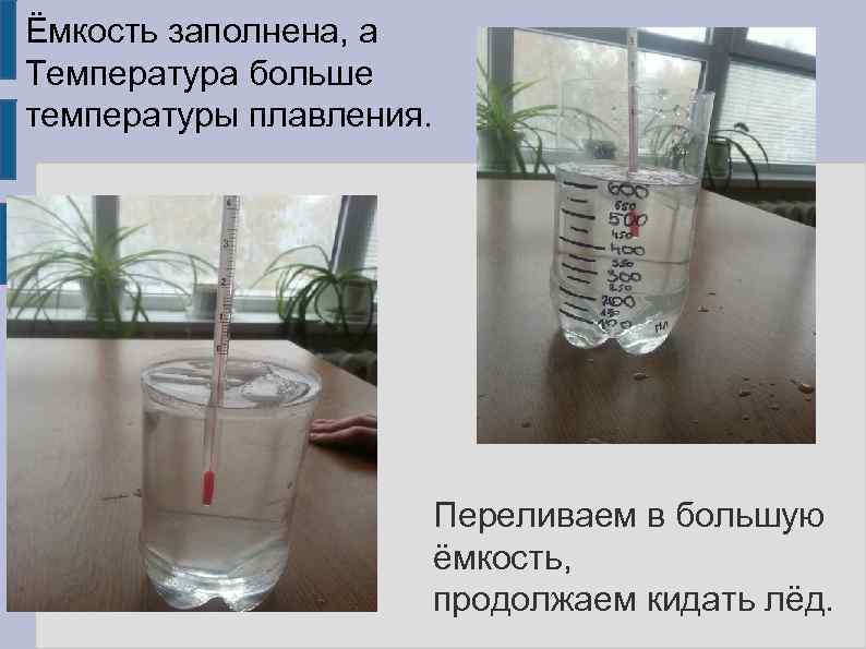 Ёмкость заполнена, а Температура больше температуры плавления. Переливаем в большую ёмкость, продолжаем кидать лёд.