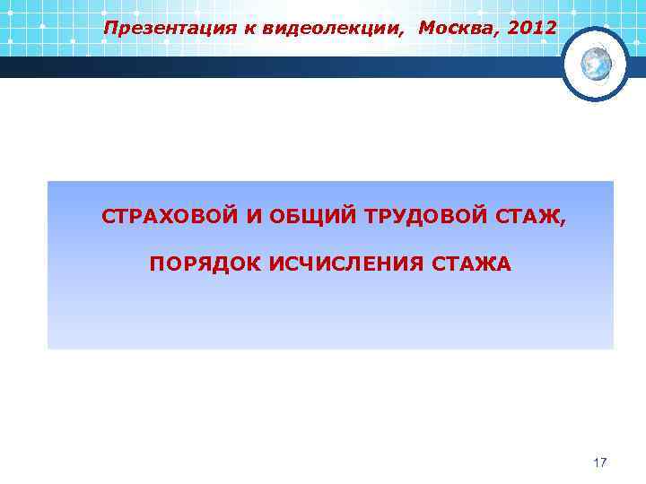 Презентация к видеолекции, Москва, 2012 СТРАХОВОЙ И ОБЩИЙ ТРУДОВОЙ СТАЖ, ПОРЯДОК ИСЧИСЛЕНИЯ СТАЖА 17