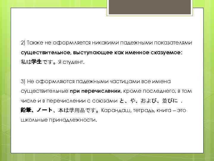 2) Также не оформляется никакими падежными показателями существительное, выступающее как именное сказуемое: 私は学生です。Я студент.
