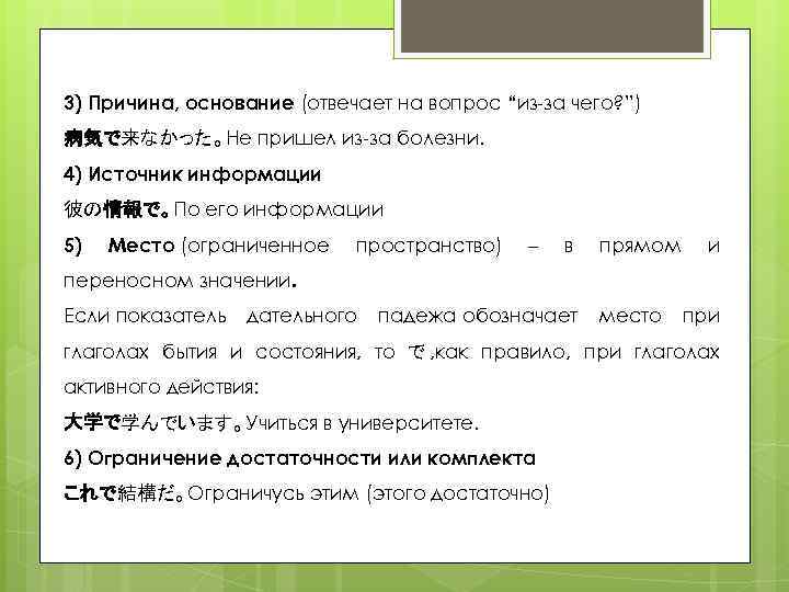 3) Причина, основание (отвечает на вопрос “из-за чего? ”) 病気で来なかった。Не пришел из-за болезни. 4)