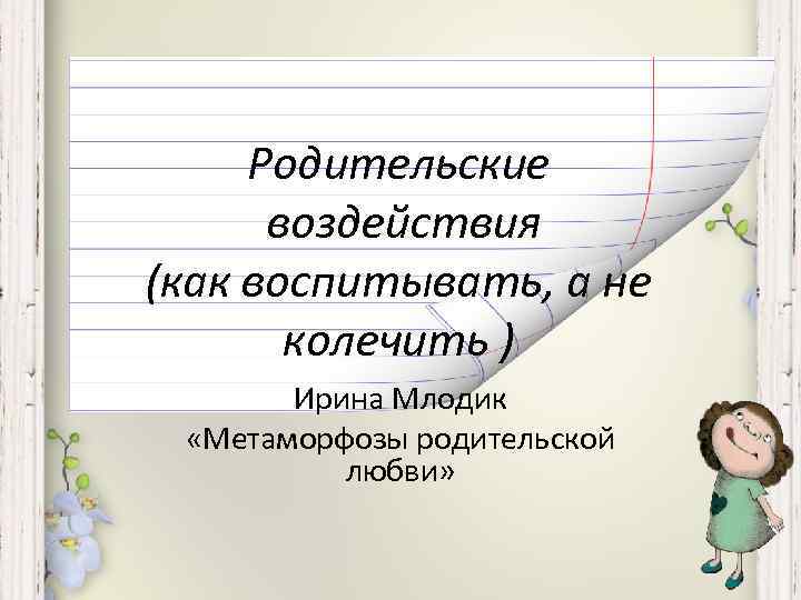 Родительские воздействия (как воспитывать, а не колечить ) Ирина Млодик «Метаморфозы родительской любви» 