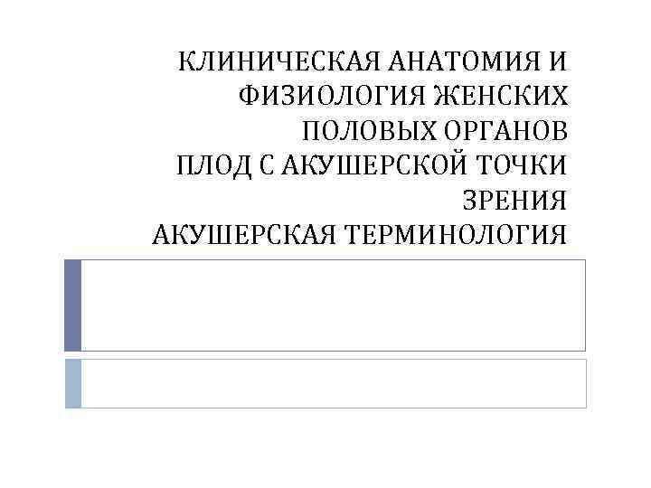 КЛИНИЧЕСКАЯ АНАТОМИЯ И ФИЗИОЛОГИЯ ЖЕНСКИХ ПОЛОВЫХ ОРГАНОВ ПЛОД С АКУШЕРСКОЙ ТОЧКИ ЗРЕНИЯ АКУШЕРСКАЯ ТЕРМИНОЛОГИЯ