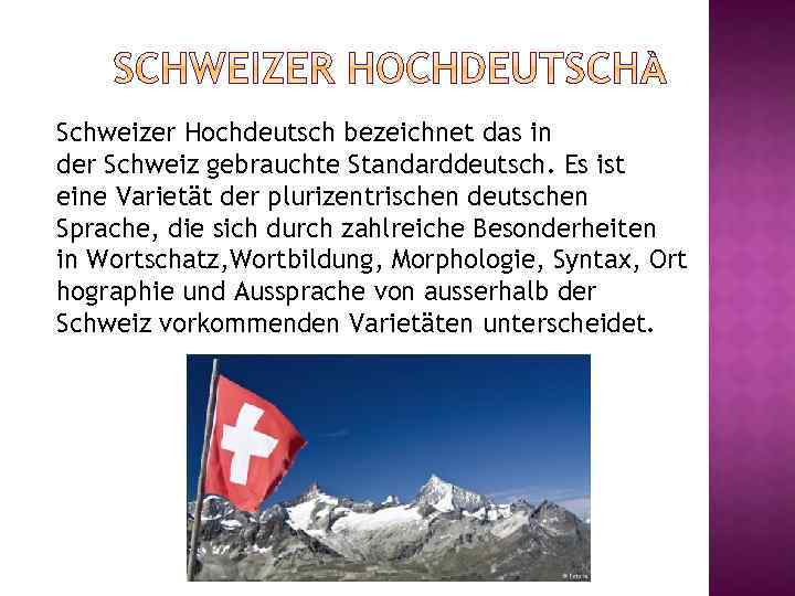 Schweizer Hochdeutsch bezeichnet das in der Schweiz gebrauchte Standarddeutsch. Es ist eine Varietät der