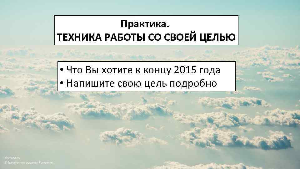 Практика. ТЕХНИКА РАБОТЫ СО СВОЕЙ ЦЕЛЬЮ • Что Вы хотите к концу 2015 года