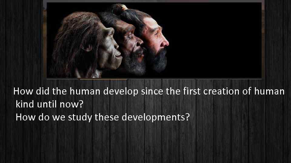 How did the human develop since the first creation of human kind until now?