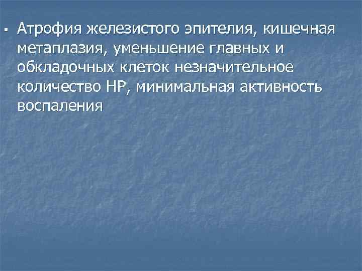 § Атрофия железистого эпителия, кишечная метаплазия, уменьшение главных и обкладочных клеток незначительное количество HP,