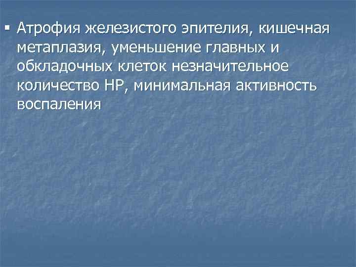 § Атрофия железистого эпителия, кишечная метаплазия, уменьшение главных и обкладочных клеток незначительное количество HP,