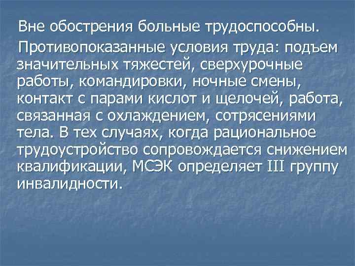 Вне обострения больные трудоспособны. Противопоказанные условия труда: подъем значительных тяжестей, сверхурочные работы, командировки, ночные