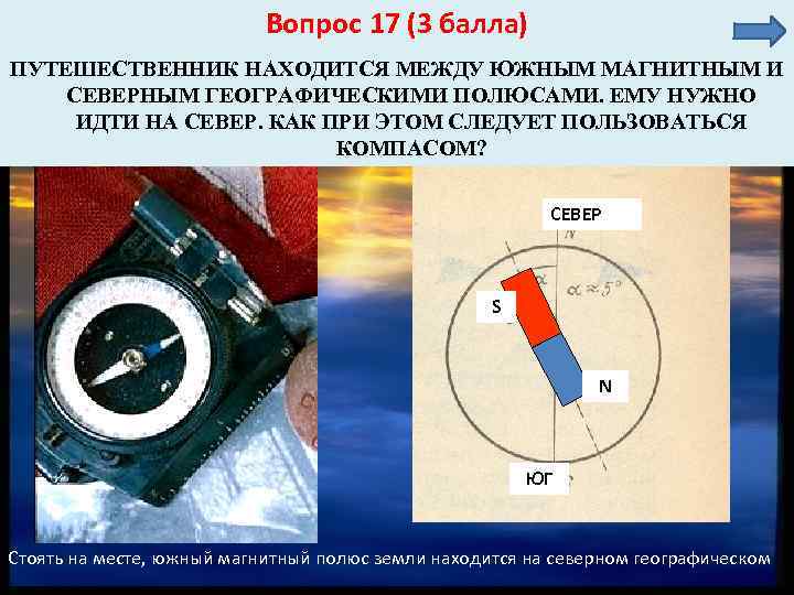 Вопрос 17 (3 балла) ПУТЕШЕСТВЕННИК НАХОДИТСЯ МЕЖДУ ЮЖНЫМ МАГНИТНЫМ И СЕВЕРНЫМ ГЕОГРАФИЧЕСКИМИ ПОЛЮСАМИ. ЕМУ