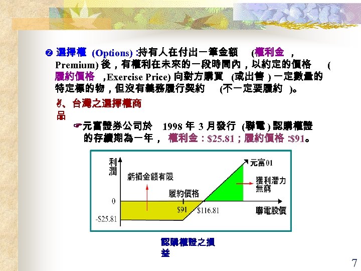  選擇權 (Options)： 持有人在付出一筆金額 (權利金 ， Premium) 後，有權利在未來的一段時間內，以約定的價格 ( 履約價格 ， Exercise Price) 向對方購買