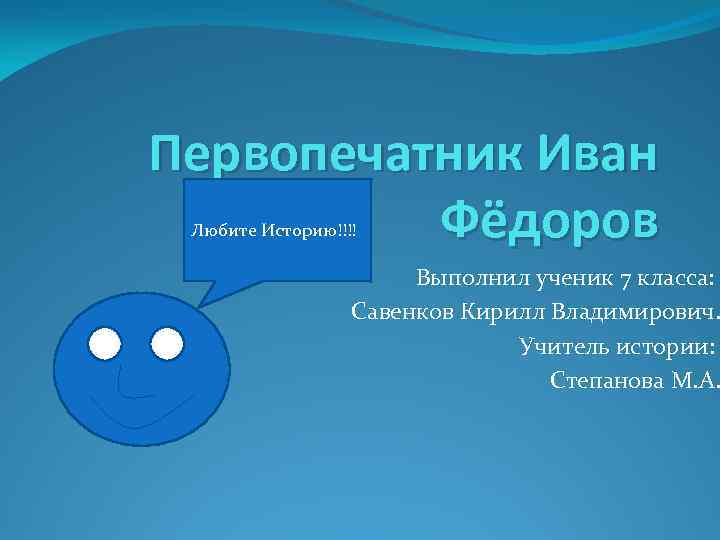 Первопечатник Иван Фёдоров Любите Историю!!!! Выполнил ученик 7 класса: Савенков Кирилл Владимирович. Учитель истории: