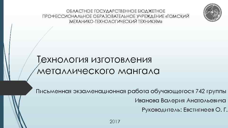 ОБЛАСТНОЕ ГОСУДАРСТВЕННОЕ БЮДЖЕТНОЕ ПРОФЕССИОНАЛЬНОЕ ОБРАЗОВАТЕЛЬНОЕ УЧРЕЖДЕНИЕ «ТОМСКИЙ МЕХАНИКО-ТЕХНОЛОГИЧЕСКИЙ ТЕХНИКУМ» Технология изготовления металлического мангала Письменная