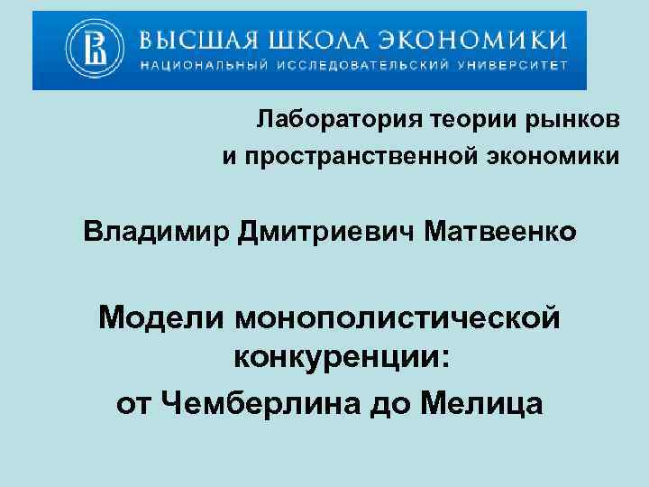 Лаборатория теории рынков и пространственной экономики Владимир Дмитриевич Матвеенко Модели монополистической конкуренции: от Чемберлина