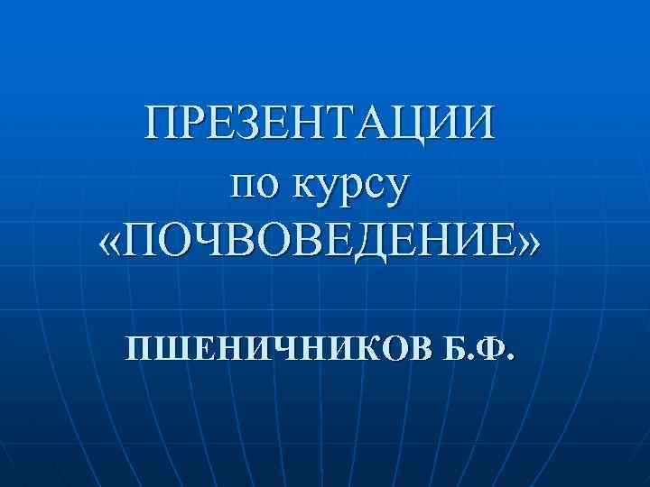 ПРЕЗЕНТАЦИИ по курсу «ПОЧВОВЕДЕНИЕ» ПШЕНИЧНИКОВ Б. Ф. 