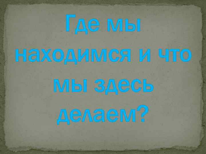 Где мы находимся и что мы здесь делаем? 