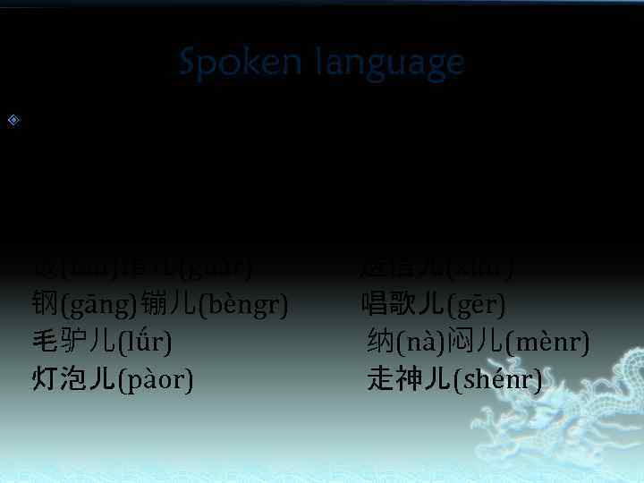 Spoken language 儿化音 Eg： 笑(xiào)话儿(huàr) 脑(nǎo)门儿(ménr) 饭(fàn)馆儿(guǎr) 钢(gāng)镚儿(bèngr) 毛驴儿(lǘr) 灯泡儿(pàor) 聊(liáo)天儿(tiānr) 拐(guǎi)弯儿(wānr) 送信儿(xìnr) 唱歌儿(gēr)