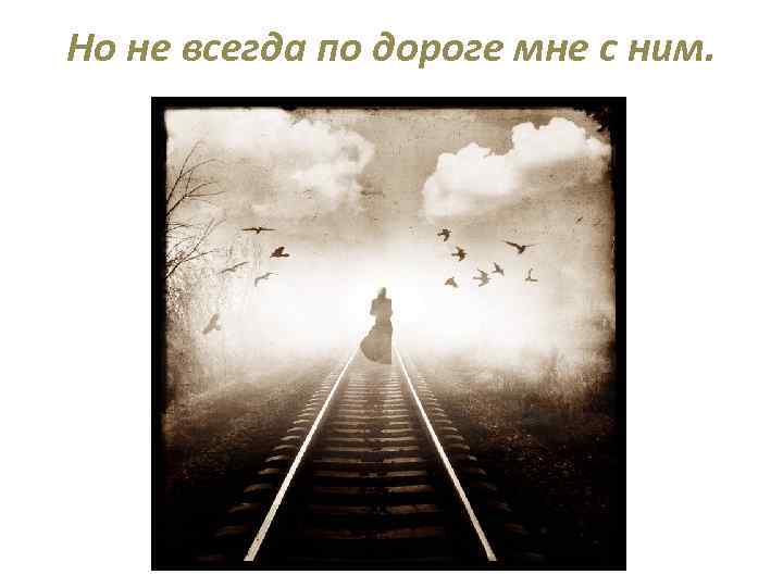 Но не всегда по дороге мне с ним. 